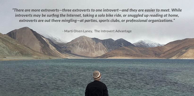 There are more extroverts—three extroverts to one introvert—and they are easier to meet. While introverts may be surfing the Internet, taking a solo bike ride, or snuggled up reading at home, extroverts are out there mingling—at parties, sports clubs, or professional organizations. - Marti Olsen Laney, The Introvert Advantage